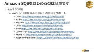 Amazon SQSをはじめるのは簡単です
• AWS SDK編
– AWS SDKは現時点では以下の言語をサポート
• Java http://aws.amazon.com/jp/sdk-for-java/
• Ruby http://aws.amazon.com/jp/sdk-for-ruby/
• Python http://aws.amazon.com/jp/sdk-for-python/
• .NET http://aws.amazon.com/jp/sdk-for-net/
• PHP http://aws.amazon.com/jp/sdk-for-php/
• JavaScript http://aws.amazon.com/jp/sdk-for-browser/
• Node.js http://aws.amazon.com/jp/sdk-for-node-js/
• Go(Coming Soon!) https://github.com/awslabs/aws-sdk-go
 