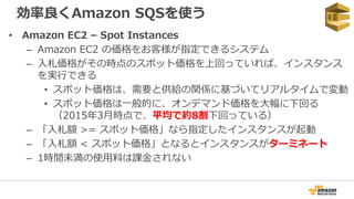効率良くAmazon SQSを使う
• Amazon EC2 – Spot Instances
– Amazon EC2 の価格をお客様が指定できるシステム
– 入札価格がその時点のスポット価格を上回っていれば、インスタンス
を実行できる
• スポット価格は、需要と供給の関係に基づいてリアルタイムで変動
• スポット価格は一般的に、オンデマンド価格を大幅に下回る
（2015年3月時点で、平均で約8割下回っている）
– 「入札額 >= スポット価格」なら指定したインスタンスが起動
– 「入札額 < スポット価格」となるとインスタンスがターミネート
– 1時間未満の使用料は課金されない
 