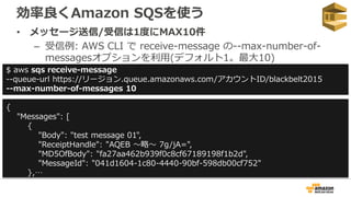 効率良くAmazon SQSを使う
• メッセージ送信/受信は1度にMAX10件
– 受信例: AWS CLI で receive-message の--max-number-of-
messagesオプションを利用(デフォルト1。最大10)
$ aws sqs receive-message
--queue-url https://リージョン.queue.amazonaws.com/アカウントID/blackbelt2015
--max-number-of-messages 10
{
"Messages": [
{
"Body": "test message 01",
"ReceiptHandle": "AQEB 〜略〜 7g/jA=",
"MD5OfBody": "fa27aa462b939f0c8cf67189198f1b2d",
"MessageId": "041d1604-1c80-4440-90bf-598db00cf752"
},…
 