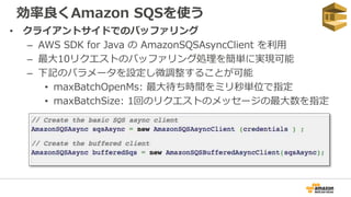 効率良くAmazon SQSを使う
• クライアントサイドでのバッファリング
– AWS SDK for Java の AmazonSQSAsyncClient を利用
– 最大10リクエストのバッファリング処理を簡単に実現可能
– 下記のパラメータを設定し微調整することが可能
• maxBatchOpenMs: 最大待ち時間をミリ秒単位で指定
• maxBatchSize: 1回のリクエストのメッセージの最大数を指定
 