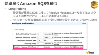 効率良くAmazon SQSを使う
• Long Polling
– 受信者が頻繁にSQSに対してReceive Messageコールをするとリク
エスト回数がかさみ、コスト効率がよくない
– “メッセージが取得出来るまで”待つ時間を設定できる(0秒から20秒)
 
