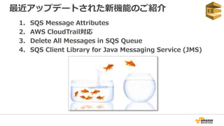 最近アップデートされた新機能のご紹介
1. SQS Message Attributes
2. AWS CloudTrail対応
3. Delete All Messages in SQS Queue
4. SQS Client Library for Java Messaging Service (JMS)
 