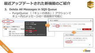 最近アップデートされた新機能のご紹介
3. Delete All Messages in SQS Queue
– PurgeQueue （「キューの消去」）アクションで
キュー内のメッセージの一括削除が可能に
 