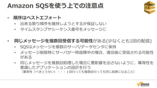 Amazon SQSを使う上での注意点
• 順序はベストエフォート
• 出来る限り順序を維持しようとするが保証しない
• タイムスタンプやシーケンス番号をメッセージに
• 同じメッセージを複数回受信する可能性がある(少なくとも1回の配信)
• SQSはメッセージを複数のサーバ/データセンタに保持
• メッセージ削除時にサーバが一時故障中の場合、復旧後に受信される可能性
がある
• 同じメッセージを複数回処理した場合に悪影響を出さないように、冪等性を
意識したアプリケーションの設計を行う
（冪等性（べきとうせい）・・・１回行っても複数回行っても同じ結果になること）
 
