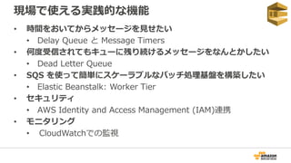 現場で使える実践的な機能
• 時間をおいてからメッセージを見せたい
• Delay Queue と Message Timers
• 何度受信されてもキューに残り続けるメッセージをなんとかしたい
• Dead Letter Queue
• SQS を使って簡単にスケーラブルなバッチ処理基盤を構築したい
• Elastic Beanstalk: Worker Tier
• セキュリティ
• AWS Identity and Access Management (IAM)連携
• モニタリング
• CloudWatchでの監視
 