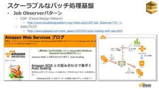 スケーラブルなバッチ処理基盤
• Job Observerパターン
– CDP（Cloud Design Pattern）
• http://aws.clouddesignpattern.org/index.php/CDP:Job_Observerパターン
– AWSブログ
• http://aws.typepad.com/aws_japan/2015/01/auto-scaling-with-sqs.html
 