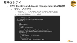 セキュリティ
• AWS Identity and Access Management (IAM)連携
– ポリシーの設定例
» 特定のリソースやアクセス元のみアクセス許可/拒否
» 特定の時間帯のみアクセス許可
{
"Version":"2012-11-05",
"Id":"cd3ad3d9-2776-4ef1-a904-4c229d1642ee",
"Statement" : [
{
"Sid":"1",
"Effect":"Allow",
"Principal" : {
"aws": "111122223333"
},
"Action":["sqs:SendMessage","sqs:ReceiveMessage"],
"Resource": "arn:aws:sqs:us-east-1:444455556666:queue2",
"Condition" : {
"IpAddress" : {
"aws:SourceIp":"10.52.176.0/24"
},
"DateLessThan" : {
"aws:CurrentTime":"2009-06-30T12:00Z”
 