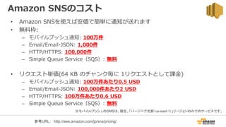 Amazon SNSのコスト
• Amazon SNSを使えば安価で簡単に通知が送れます
• 無料枠:
– モバイルプッシュ通知: 100万件
– Email/Email-JSON: 1,000件
– HTTP/HTTPS: 100,000件
– Simple Queue Service（SQS）: 無料
• リクエスト単価(64 KB のチャンク毎に 1リクエストとして課金)
– モバイルプッシュ通知: 100万件あたり0.5 USD
– Email/Email-JSON: 100,000件あたり2 USD
– HTTP/HTTPS: 100万件あたり0.6 USD
– Simple Queue Service（SQS）: 無料
※モバイルプッシュのSMSは、現在、「バージニア北部（us-east-1）」リージョンのみでのサービスです。
参考URL： http://aws.amazon.com/jp/sns/pricing/
 