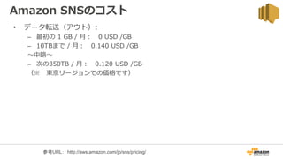Amazon SNSのコスト
• データ転送（アウト）:
– 最初の 1 GB / 月： 0 USD /GB
– 10TBまで / 月： 0.140 USD /GB
〜中略〜
– 次の350TB / 月： 0.120 USD /GB
（※ 東京リージョンでの価格です）
参考URL： http://aws.amazon.com/jp/sns/pricing/
 