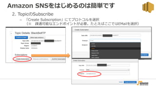 Amazon SNSをはじめるのは簡単です
2. TopicのSubscribe
– 「Create Subscription」にてプロトコルを選択
（※ 疎通可能なエンドポイントが必要。たとえばここではEMailを選択）
 
