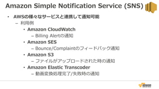 Amazon Simple Notification Service (SNS)
• AWSの様々なサービスと連携して通知可能
– 利用例
• Amazon CloudWatch
– Billing Alertの通知
• Amazon SES
– Bounce/Complaintのフィードバック通知
• Amazon S3
– ファイルがアップロードされた時の通知
• Amazon Elastic Transcoder
– 動画変換処理完了/失敗時の通知
 