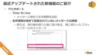 • TTLサポート
– Time To Live
• メッセージ単位で生存期間を設定
– 生存期間が過ぎて配信されていないメッセージは削除
• 例えば、飛行機を降りた後に受け取る、既に終わったフラッ
シュセールのメッセージ
最近アップデートされた新機能のご紹介
 