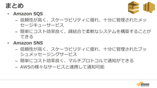 • Amazon SQS
– 信頼性が高く、スケーラビリティに優れ、十分に管理されたメッ
セージキューサービス
– 簡単にコスト効率良く、疎結合で柔軟なシステムを構築することが
できる
• Amazon SNS
– 信頼性が高く、スケーラビリティに優れ、十分に管理されたプッ
シュメッセージングサービス
– 簡単にコスト効率良く、マルチプロトコルで通知ができる
– AWSの様々なサービスと連携して通知可能
まとめ
 