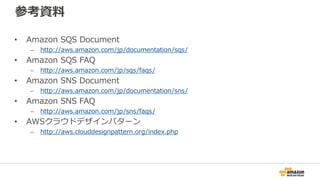 参考資料
• Amazon SQS Document
– http://aws.amazon.com/jp/documentation/sqs/
• Amazon SQS FAQ
– http://aws.amazon.com/jp/sqs/faqs/
• Amazon SNS Document
– http://aws.amazon.com/jp/documentation/sns/
• Amazon SNS FAQ
– http://aws.amazon.com/jp/sns/faqs/
• AWSクラウドデザインパターン
– http://aws.clouddesignpattern.org/index.php
 