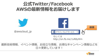 公式Twitter/Facebook
AWSの最新情報をお届けします
@awscloud_jp
検索
最新技術情報、イベント情報、お役立ち情報、お得なキャンペーン情報などを
日々更新しています！
もしくは
http://on.fb.me/1vR8yWm
 