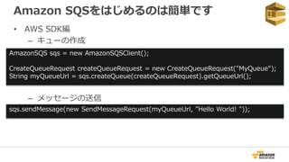 Amazon SQSをはじめるのは簡単です
• AWS SDK編
– キューの作成
– メッセージの送信
AmazonSQS sqs = new AmazonSQSClient();
CreateQueueRequest createQueue...