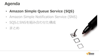 Agenda
• Amazon Simple Queue Service (SQS)
• Amazon Simple Notification Service (SNS)
• SQSとSNSを組み合わせた構成
• まとめ
 
