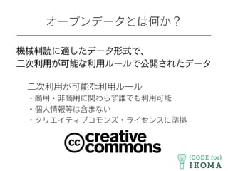 オープンデータとは何か？
機械判読に適したデータ形式で、
二次利用が可能な利用ルールで公開されたデータ
二次利用が可能な利用ルール
・商用・非商用に関わらず誰でも利用可能
・個人情報等は含まない
・クリエイティブコモンズ・ライセンスに準拠
 