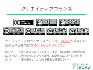 クリエイティブコモンズ
オープンデータのライセンスとしては、CC-BYが望ましい
認められるものはCC-BY, CC-BY-SA, CC-0
CC-BY  ：原作者のクレジット表示、改変・営利目的二次利用可能
CC-BY-SA ：原作者のクレジット表示、改変時もCC-BY-SAで公開
CC-0   ：著作権なし（いかなる権利も保証しない）
 