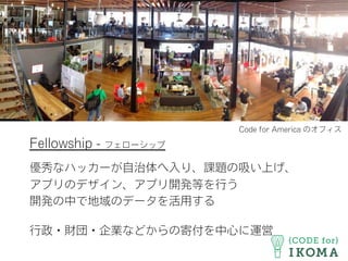 Fellowship - フェローシップ
優秀なハッカーが自治体へ入り、課題の吸い上げ、
アプリのデザイン、アプリ開発等を行う
開発の中で地域のデータを活用する
行政・財団・企業などからの寄付を中心に運営
Code for America のオフィス
 