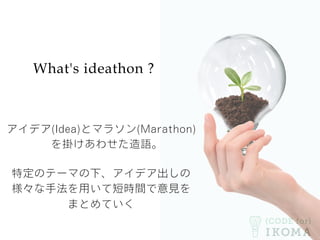 What's ideathon ?
アイデア(Idea)とマラソン(Marathon)
を掛けあわせた造語。
特定のテーマの下、アイデア出しの
様々な手法を用いて短時間で意見を
まとめていく
 