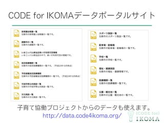 CODE for IKOMAデータポータルサイト
子育て協働プロジェクトからのデータも使えます。
http://data.code4ikoma.org/
 