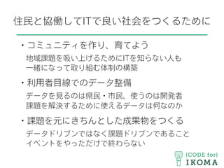 住民と協働してITで良い社会をつくるために
・コミュニティを作り、育てよう
 地域課題を吸い上げるためにITを知らない人も
 一緒になって取り組む体制の構築
・利用者目線でのデータ整備
 データを見るのは県民・市民、使うのは開発者
 課題を解決するために使えるデータは何なのか
・課題を元にきちんとした成果物をつくる
 データドリブンではなく課題ドリブンであること
 イベントをやっただけで終わらない
 