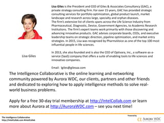 The Intelligence Collaborative
http://IntelCollab.com #IntelCollab
Powered by
Lisa Giles
Lisa Giles is the President and CEO of Giles & Associates Consultancy (GAC), a
private strategy consulting firm. For over 15 years, GAC has provided strategic
consulting services for portfolio optimization, global product launch, market
landscape and research across large, specialty and orphan diseases.
The firm’s extensive list of clients spans across the Life Science Industry from
Pharmaceutical, Diagnostic, Device, Government Agencies, to Academic Research
Institutions. The firm’s expert teams work primarily with those discovering and
advancing innovative products. GAC advises corporate boards, CEOs, and executive
leadership teams on strategic direction, pipeline optimization, and market entry
strategies. In 2015, Lisa was recognized by PharmaVoice as one of the top 100 most
influential people in life sciences.
In 2013, she also founded and is also the CEO of Optivara, Inc., a software-as-a-
service (SaaS) company that offers a suite of enabling tools to life sciences and
innovative companies.
Email: lgiles@gilesaa.com
The Intelligence Collaborative is the online learning and networking
community powered by Aurora WDC, our clients, partners and other friends
and dedicated to exploring how to apply intelligence methods to solve real-
world business problems.
Apply for a free 30-day trial membership at http://IntelCollab.com or learn
more about Aurora at http://AuroraWDC.com – see you next time!
 