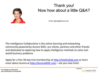 The Intelligence Collaborative
http://IntelCollab.com #IntelCollab
Powered by
Thank you!
Now how about a little Q&A?
Email: lgiles@gilesaa.com
The Intelligence Collaborative is the online learning and networking
community powered by Aurora WDC, our clients, partners and other friends
and dedicated to exploring how to apply intelligence methods to solve real-
world business problems.
Apply for a free 30-day trial membership at http://IntelCollab.com or learn
more about Aurora at http://AuroraWDC.com – see you next time!
 