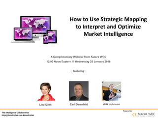 The Intelligence Collaborative
http://IntelCollab.com #IntelCollab
Powered by
How to Use Strategic Mapping
to Interpret and Optimize
Market Intelligence
A Complimentary Webinar from Aurora WDC
12:00 Noon Eastern /// Wednesday 20 January 2016
~ featuring ~
Carl Derenfeld Arik JohnsonLisa Giles
 
