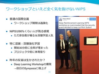 ワークショップといえど全く気を抜けないNIPS
l  普通の国際会議
l  ワークショップ期間は過疎化
l  NIPSは90%くらい⼈が残る感覚
l  ただ参加者が偏る＆深層学習⼈気
l  特に混雑：深層強化学習
l  開始30分前に全席が埋まった
l  プロジェクタ前に体育座り
l  昨年の反省は⽣かされたか？
l  Deep Learning Workshopの爆発
→別⽇のSymposiaに格上げ
11
 