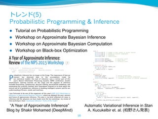 トレンド(5)
Probabilistic Programming & Inference
l  Tutorial on Probabilistic Programming
l  Workshop on Approximate Bayesian Inference
l  Workshop on Approximate Bayesian Computation
l  Workshop on Black-box Optimization
18
Automatic Variational Inference in Stan
A. Kucukelbir et. al. (柏野さん発表)
“A Year of Approximate Inference”
Blog by Shakir Mohamed (DeepMind)
 