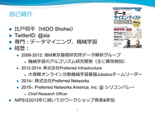 ⾃⼰紹介
l  ⽐⼾将平（HIDO Shohei）
l  TwitterID: @sla
l  専⾨：データマイニング、機械学習
l  経歴：
l  2006-2012: IBM東京基礎研究所データ解析グループ
l  機械学習のアルゴリズム研究開発（主に異常検知）
l  2012-2014: 株式会社Preferred Infrastructure
l  ⼤規模オンライン分散機械学習基盤Jubatusチームリーダー
l  2014-: 株式会社Preferred Networks
l  2015-: Preferred Networks America, Inc. @ シリコンバレー
l  Chief Research Officer
l  NIPSは2013年に続いてのワークショップ発表&参加
2
 