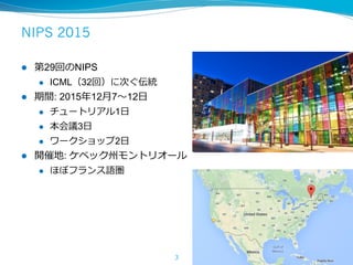 NIPS 2015
l  第29回のNIPS
l  ICML（32回）に次ぐ伝統
l  期間: 2015年12⽉7〜12⽇
l  チュートリアル1⽇
l  本会議3⽇
l  ワークショップ2⽇
l  開催地: ケベック州モントリオール
l  ほぼフランス語圏
3
 