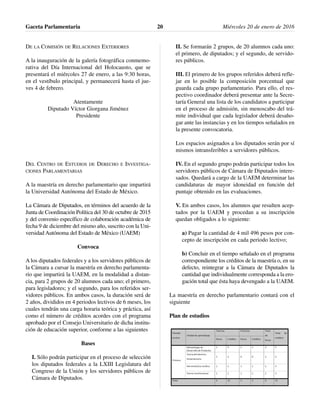 DE LA COMISIÓN DE RELACIONES EXTERIORES
A la inauguración de la galería fotográfica conmemo-
rativa del Día Internacional del Holocausto, que se
presentará el miércoles 27 de enero, a las 9:30 horas,
en el vestíbulo principal, y permanecerá hasta el jue-
ves 4 de febrero.
Atentamente
Diputado Víctor Giorgana Jiménez
Presidente
DEL CENTRO DE ESTUDIOS DE DERECHO E INVESTIGA-
CIONES PARLAMENTARIAS
A la maestría en derecho parlamentario que impartirá
la Universidad Autónoma del Estado de México.
La Cámara de Diputados, en términos del acuerdo de la
Junta de Coordinación Política del 30 de octubre de 2015
y del convenio específico de colaboración académica de
fecha 9 de diciembre del mismo año, suscrito con la Uni-
versidad Autónoma del Estado de México (UAEM)
Convoca
A los diputados federales y a los servidores públicos de
la Cámara a cursar la maestría en derecho parlamenta-
rio que impartirá la UAEM, en la modalidad a distan-
cia, para 2 grupos de 20 alumnos cada uno; el primero,
para legisladores; y el segundo, para los referidos ser-
vidores públicos. En ambos casos, la duración será de
2 años, divididos en 4 periodos lectivos de 6 meses, los
cuales tendrán una carga horaria teórica y práctica, así
como el número de créditos acordes con el programa
aprobado por el Consejo Universitario de dicha institu-
ción de educación superior, conforme a las siguientes
Bases
I. Sólo podrán participar en el proceso de selección
los diputados federales a la LXIII Legislatura del
Congreso de la Unión y los servidores públicos de
Cámara de Diputados.
II. Se formarán 2 grupos, de 20 alumnos cada uno:
el primero, de diputados; y el segundo, de servido-
res públicos.
III. El primero de los grupos referidos deberá refle-
jar en lo posible la composición porcentual que
guarda cada grupo parlamentario. Para ello, el res-
pectivo coordinador deberá presentar ante la Secre-
taría General una lista de los candidatos a participar
en el proceso de admisión, sin menoscabo del trá-
mite individual que cada legislador deberá desaho-
gar ante las instancias y en los tiempos señalados en
la presente convocatoria.
Los espacios asignados a los diputados serán por sí
mismos intransferibles a servidores públicos.
IV. En el segundo grupo podrán participar todos los
servidores públicos de Cámara de Diputados intere-
sados. Quedará a cargo de la UAEM determinar las
candidaturas de mayor idoneidad en función del
puntaje obtenido en las evaluaciones.
V. En ambos casos, los alumnos que resulten acep-
tados por la UAEM y procedan a su inscripción
quedan obligados a lo siguiente:
a) Pagar la cantidad de 4 mil 496 pesos por con-
cepto de inscripción en cada periodo lectivo;
b) Concluir en el tiempo señalado en el programa
correspondiente los créditos de la maestría o, en su
defecto, reintegrar a la Cámara de Diputados la
cantidad que individualmente corresponda a la ero-
gación total que ésta haya devengado a la UAEM.
La maestría en derecho parlamentario contará con el
siguiente
Plan de estudios
Gaceta Parlamentaria Miércoles 20 de enero de 201620
 