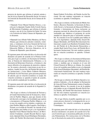 proyecto de decreto que reforma el artículo setenta y
uno de la Ley General de Desarrollo Social. Se turna a
la Comisión de Desarrollo Social, de la Cámara de Se-
nadores.
• Diputado Víctor Manuel Sánchez Orozco, y sus-
crita por la diputada Claudia Sofía Corichi García,
de Movimiento Ciudadano, que reforma el artículo
sesenta y uno de la Ley General de Salud. Se turna
a la Comisión de Salud, Cámara de Diputados, pa-
ra dictamen.
• Diputado Luis Alfredo Valles Mendoza, de Nueva
Alianza, que reforma los artículos veintiséis, veinti-
siete, y veintinueve de la Ley General del Servicio
Profesional Docente. Se turna a la Comisión de
Educación Pública y Servicios Educativos, de la
Cámara de Diputados, para dictamen.
El siguiente punto del orden del día es la discusión del
dictamen con punto de acuerdo de la Primera Comi-
sión, por el que se exhorta a la Secretaría de Goberna-
ción, al Sistema de Administración Tributaria y a la
Secretaría de Relaciones Exteriores, a fortalecer y dar
mayor difusión a los programas de atención a migran-
tes. Se somete a discusión e intervienen en pro las se-
nadoras: Anabel Acosta Isla, del Partido Revoluciona-
rio Institucional; y Luisa María Calderón Hinojosa,
del Partido Acción Nacional, quien presenta propuesta
de adición, que en votación económica se acepta. En
votación económica se aprueba el punto de acuerdo,
con la adición aceptada por la asamblea.
El siguiente punto del orden del día es la discusión de
dictámenes con puntos de acuerdo de la Segunda Co-
misión:
- Por el que se exhorta a la Secretaría de Turismo y
al Comité Interinstitucional de Evaluación y Selec-
ción de Pueblos Mágicos, para que durante el dos
mil dieciséis convoque a las localidades que aspiren
a incorporarse al Programa Pueblos Mágicos, y en
si caso, de cumplir con los trámites y requisitos, de-
clare Pueblos Mágicos a Río Lagartos, San Felipe y
Tizimín, en el estado de Yucatán. Se concede el uso
de la palabra para hablar en pro a los legisladores:
diputado Víctor Manuel Sánchez Orozco, de Movi-
miento Ciudadano; senador Ricardo Barroso Agra-
mont, diputada Erika Araceli Rodríguez Hernández,
ambos del Partido Revolucionario Institucional; y
Daniel Gabriel Ávila Ruiz, del Partido Acción Na-
cional. Sin más oradores registrados en votación
económica se aprueba. Comuníquese.
- Por el que se exhorta a la Secretaría de Medio Am-
biente y Recursos Naturales, la Secretaría de Desa-
rrollo Social, y la Secretaría de Educación Pública a
formular e instrumentar de forma incluyente un
programa nacional de educación para el desarrollo
sustentable que obedezca al programa de acción
mundial de educación para el desarrollo sustenta-
ble. Se concede el uso de la palabra para hablar en
pro a los legisladores: diputada Erika Araceli Ro-
dríguez Hernández, del Partido Revolucionario Ins-
titucional; senador Luis Humberto Fernández Fuen-
tes, del Partido de la Revolución Democrática; y
senador Raúl Aarón Pozos Lanz, del Partido Revo-
lucionario Institucional. Sin más oradores registra-
dos en votación económica se aprueba. Comuní-
quese.
- Por el que se exhorta a la Secretaría de Relaciones
Exteriores para que informe a esta Soberanía las ac-
ciones y medidas que se tomarán en el caso del
Cónsul General de México en Atlanta. Se concede
el uso de la palabra para hablar en pro a la diputada
Erika Araceli Rodríguez Hernández, del Partido Re-
volucionario Institucional. Sin más oradores regis-
trados en votación económica se aprueba. Comuní-
quese.
- Por los que se exhorta a los Poderes Ejecutivo, Le-
gislativo federales, a fin de adoptar la Declaración
de Lima del Frente Parlamentario contra el hambre,
Capítulo México. Se concede el uso de la palabra
para hablar en pro al diputado Ricardo David Gar-
cía Portilla, del Partido Revolucionario Institucio-
nal. Sin más oradores registrados en votación eco-
nómica se aprueba. Comuníquese.
- Por el que felicita al pueblo argentino por su re-
ciente proceso electoral y la designación de sus re-
presentantes. En votación económica se aprueba.
Comuníquese.
El siguiente punto del orden del día es la discusión de
diversos dictámenes con puntos de acuerdo de la Ter-
cera Comisión que se encuentran publicados en la Ga-
ceta Parlamentaria. Por instrucciones de la Presiden-
cia, la Secretaría da cuenta de los enunciados:
Gaceta Parlamentaria5Miércoles 20 de enero de 2016
 