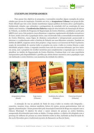 Mestradoem
PlaneamentoRegionaleUrbano
EXEMPLOS INSPIRADORES
Para passar dos objetivos às propostas, é necessário consultar alguns exemplos de outras
cidades que sirvam de inspiração. Fundado em 2012, o ​Acupuntura Urbana é um grupo de São
Paulo (Brasil) que tem como missão transformar espaços públicos de forma ativa e participativa,
fortalecendo relações que estimulem o protagonismo da sociedade civil na construção de uma
cidade mais humana. A ​Academia dos Saberes surgiu de uma iniciativa da Associação de Idosos
de Palmela, no âmbito do Programa de Regeneração do Centro Histórico, candidatura aceite pelo
QREN 2007-2013. Este projecto visava dinamizar e organizar regularmente atividades recreativas e
de lazer, tendo como alvo a população sénior, mas envolvendo toda a comunidade nomeadamente
do Centro Histórico, numa lógica de dinâmica sociocultural e intergeracional, promovendo o
interesse e o conhecimento sobre a história de Palmela nas suas diferentes vertentes. Também no
âmbito do QREN, surgiram outros dois projetos: a logo-marca e as Conversas de Poial. O primeiro
surgiu da necessidade de associar todos os projetos em curso e todos os eventos futuros a uma
identidade própria e única. A segunda consistiu num ciclo de conversas informais, que teve início
em 2009, com o propósito de recolher memórias para complementar a exposição que se estava a
planificar no âmbito da Regeneração do Centro Histórico. Continua hoje a ser uma experiência
enriquecedora pela disponibilidade e partilha que advém desses encontros com a população e que
vão habitando o centro histórico com memórias da entidade do coletivo.
Acupuntura urbana
(Brasil)
Logo-marca
(Palmela)
Academia dos saberes
(Palmela)
Conversas de poial
(Palmela)
A animação de rua no período de Natal de 2015 e todos os eventos nela integrados -
concertos, montras vivas, cânticos natalícios, leitura de contos, provas gastronómicas, bolo rei
gigante, dramatizações - foram promovidos pela Associação Comercial de Braga em conjunto com a
Câmara Municipal. O objetivo foi atrair o maior número de pessoas ao centro histórico,
assegurando divertimentos para todas as idades. O tempo ajudou e o objetivo foi atingindo com a
presença de milhares de pessoas no centro histórico todos os dias, incluindo no final de tarde do
dia 24 de Dezembro para o tradicional encontro do Bananeiro na Rua do Souto.
PolíticasdeReabilitaçãoUrbana|LuísTarrosoeSusanaAraújo|2015-2016 10
 