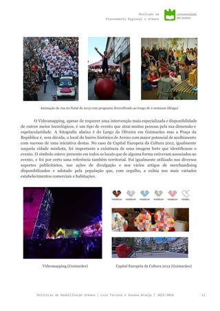 Mestradoem
PlaneamentoRegionaleUrbano
Animação de rua no Natal de 2015 com programa diversificado ao longo de 2 semanas (Braga)
O Videomapping, apesar de requerer uma intervenção mais especializada e disponibilidade
de outros meios tecnológicos, é um tipo de evento que atrai muitas pessoas pela sua dimensão e
espetacularidade. A fotografia abaixo é do Largo da Oliveira em Guimarães mas a Praça da
República é, sem dúvida, o local do bairro histórico de Aveiro com maior potencial de acolhimento
com sucesso de uma iniciativa destas. No caso da Capital Europeia da Cultura 2012, igualmente
naquela cidade minhota, foi importante a existência de uma imagem forte que identificasse o
evento. O símbolo esteve presente em todos os locais que de alguma forma estiveram associados ao
evento, e foi por certo uma referência também territorial. Foi igualmente utilizado nos diversos
suportes publicitários, nas ações de divulgação e nos vários artigos de merchandising
disponibilizados e adotado pela população que, com orgulho, a exibia nos mais variados
estabelecimentos comerciais e habitações.
Videomapping (Guimarães) Capital Europeia da Cultura 2012 (Guimarães)
PolíticasdeReabilitaçãoUrbana|LuísTarrosoeSusanaAraújo|2015-2016 11
 