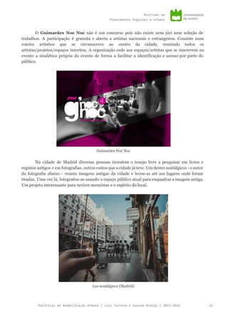 Mestradoem
PlaneamentoRegionaleUrbano
O ​Guimarães Noc Noc não é um concurso pois não existe nem júri nem seleção de
trabalhos. A participação é gratuita e aberta a artistas nacionais e estrangeiros. Consiste num
roteiro artístico que se circunscreve ao centro da cidade, reunindo todos os
artistas/projetos/espaços inscritos. A organização cede aos espaços/artistas que se inscrevem no
evento a sinalética própria do evento de forma a facilitar a identificação e acesso por parte do
público.
Guimarães Noc Noc
​Na cidade de Madrid diversas pessoas investem o tempo livre a pesquisar em livros e
registos antigos e em fotografias, outros rostos que a cidade já teve. Um destes nostálgicos - o autor
da fotografia abaixo - reuniu imagens antigas da cidade e levou-as até aos lugares onde foram
tiradas. Uma vez lá, fotografou-as usando o espaço público atual para enquadrar a imagem antiga.
Um projeto interessante para reviver memórias e o espírito do local.
Los nostálgicos (Madrid)
PolíticasdeReabilitaçãoUrbana|LuísTarrosoeSusanaAraújo|2015-2016 12
 