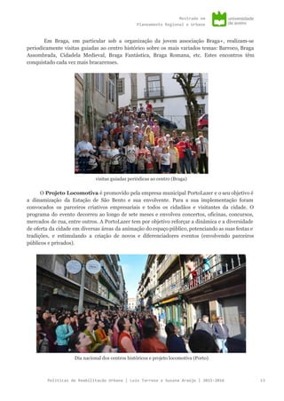 Mestradoem
PlaneamentoRegionaleUrbano
Em Braga, em particular sob a organização da jovem associação Braga+, realizam-se
periodicamente visitas guiadas ao centro histórico sobre os mais variados temas: Barroco, Braga
Assombrada, Cidadela Medieval, Braga Fantástica, Braga Romana, etc. Estes encontros têm
conquistado cada vez mais bracarenses.
visitas guiadas periódicas ao centro (Braga)
O ​Projeto Locomotiva ​é promovido pela empresa municipal PortoLazer e o seu objetivo é
a dinamização da Estação de São Bento e sua envolvente. Para a sua implementação foram
convocados os parceiros criativos empresariais e todos os cidadãos e visitantes da cidade. O
programa do evento decorreu ao longo de sete meses e envolveu concertos, oficinas, concursos,
mercados de rua, entre outros. A PortoLazer tem por objetivo reforçar a dinâmica e a diversidade
de oferta da cidade em diversas áreas da animação do espaço público, potenciando as suas festas e
tradições, e estimulando a criação de novos e diferenciadores eventos (envolvendo parceiros
públicos e privados).
Dia nacional dos centros históricos e projeto locomotiva (Porto)
PolíticasdeReabilitaçãoUrbana|LuísTarrosoeSusanaAraújo|2015-2016 13
 