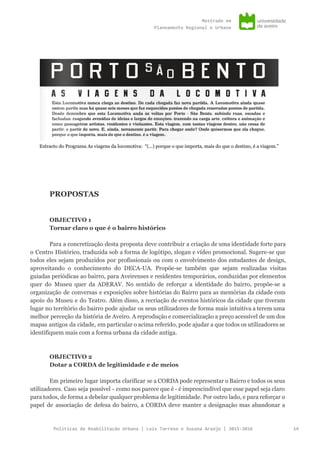 Mestradoem
PlaneamentoRegionaleUrbano
Extracto do Programa As viagens da locomotiva: “(...) porque o que importa, mais do que o destino, é a viagem.”
PROPOSTAS
OBJECTIVO 1
Tornar claro o que é o bairro histórico
Para a concretização desta proposta deve contribuir a criação de uma identidade forte para
o Centro Histórico, traduzida sob a forma de logótipo, slogan e vídeo promocional. Sugere-se que
todos eles sejam produzidos por profissionais ou com o envolvimento dos estudantes de design,
aproveitando o conhecimento do DECA-UA. Propõe-se também que sejam realizadas visitas
guiadas periódicas ao bairro, para Aveirenses e residentes temporários, conduzidas por elementos
quer do Museu quer da ADERAV. No sentido de reforçar a identidade do bairro, propõe-se a
organização de conversas e exposições sobre histórias do Bairro para as memórias da cidade com
apoio do Museu e do Teatro. Além disso, a recriação de eventos históricos da cidade que tiveram
lugar no território do bairro pode ajudar os seus utilizadores de forma mais intuitiva a terem uma
melhor perceção da história de Aveiro. A reprodução e comercialização a preço acessível de um dos
mapas antigos da cidade, em particular o acima referido, pode ajudar a que todos os utilizadores se
identifiquem mais com a forma urbana da cidade antiga.
OBJECTIVO 2
Dotar a CORDA de legitimidade e de meios
Em primeiro lugar importa clarificar se a CORDA pode representar o Bairro e todos os seus
utilizadores. Caso seja possível - como nos parece que é - é imprescindível que esse papel seja claro
para todos, de forma a debelar qualquer problema de legitimidade. Por outro lado, e para reforçar o
papel de associação de defesa do bairro, a CORDA deve manter a designação mas abandonar a
PolíticasdeReabilitaçãoUrbana|LuísTarrosoeSusanaAraújo|2015-2016 14
 