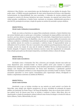 Mestradoem
PlaneamentoRegionaleUrbano
referência à Rua Direita e aos comerciantes que são limitadores do seu âmbito de atuação. Para
poder atuar, a CORDA necessita igualmente de mais meios financeiros de forma a não depender
exclusivamente da disponibilidade dos seus associados. A obtenção de receitas próprias pode
conseguir-se através de diversas iniciativas tais como: formação, em especial com cursos livres;
visitas guiadas; candidaturas a fundos locais, nacionais ou europeus, estabelecendo parcerias a
nível da UE; prestação de serviços; criação de quotas ou cartões de associado a preços módicos.
OBJECTIVO 3
Atrair mais visitantes/consumidores
Tendo em conta as barreiras no espaço físico atualmente existente, o bairro histórico tem
um acesso limitado para os peões que o circundam. A animação do espaço público com teatro de
rua deve, por isso, iniciar-se na ponte-praça/fórum. Por outro lado, é importante haver concertos e
espetáculos periódicos na Praça da República, uma vez que é o espaço público de momento com
melhores condições e visibilidade. Estas atividades poderiam ser organizadas pelo Teatro Aveirense
mas também através de convites às associações e coletivos locais. É imprescindível atrair os
utilizadores da UA ao bairro. Para tal, é necessário criar pretextos para frequentarem o bairro, por
exemplo, através da criação de uma sala de estudo no Edifício Távora em funcionamento em
horário alargado. O impacto visual das inúmeras montras vazias deve igualmente ser atenuado.
Uma solução passa pela sua decoração temporária, convidando artistas e alunos de design.
OBJECTIVO 4
Atrair mais moradores
Atividades como o Guimarães Noc Noc a decorrer, por exemplo, durante uma tarde nas
casas disponíveis para arrendar/vender no bairro podem servir para mostrar os espaços
habitacionais existentes, atraindo moradores. Esta iniciativa pode decorrer também em edifícios e
espaços com funções não habitacionais. De forma mais duradoura, é igualmente possível
identificar com instalações artísticas as casas disponíveis para arrendar/vender no bairro. É ainda
necessário aproveitar os novos apoios comunitários para regeneração urbana, divulgando os
fundos e empréstimos existentes no âmbito do PEDUCA.
OBJECTIVO 5
Atrair mais turistas
Atendendo a que os turistas circulam na sua maioria no canal central e no bairro da
Beira-Mar, para atingir este objetivo propõem-se, de novo, atividades de animação do espaço
público em particular da Ponte Praça e da Praça da República. Estes são os locais mais visíveis e
que podem servir de âncora para levar os turistas a conhecer o bairro. Além disso, deve ser
equacionada a criação do passaporte urbano/cultural como forma de alargar o circuito de visita ao
bairro (Museu, Teatro, Misericórdia, Sé, etc).
PolíticasdeReabilitaçãoUrbana|LuísTarrosoeSusanaAraújo|2015-2016 15
 