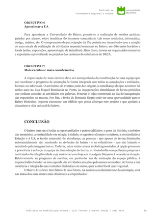 Mestradoem
PlaneamentoRegionaleUrbano
OBJECTIVO 6
Aproximar a UA
Para aproximar a Universidade do Bairro, propõe-se a realização de sessões práticas,
guiadas por alunos, sobre temáticas do interesse comunitário tais como mecânica, informática,
design, música, etc. O compromisso de participação da UA poderia ser incentivado com a criação
de uma escala de realização de atividades mensais/semanais no bairro, em diferentes horários e
locais (aulas, exposições, apresentação de trabalhos). Além disso, devem ser organizados concertos
e exposições aproveitando os projetos das centenas de estudantes do DECA.
OBJECTIVO 7
Mais eventos e mais coordenados
A organização de mais eventos deve ser acompanhada da constituição de uma equipa que
vai coordenar o programa de animação de forma integrada com todas as associações e entidades,
formais ou informais. O acréscimo de eventos pode dar origem, à semelhança do que acontece há
vários anos na Rua Miguel Bombarda no Porto, às inaugurações simultâneas de forma periódica
que podiam associar as atividades em galerias, livrarias e lojas comerciais ao dia de inauguração
das exposições no museu. Por fim, o fecho do Mercado Negro pode ser uma oportunidade para o
Bairro Histórico. Importa encontrar um edifício que possa albergar este projeto e que ajudará a
dinamizar a vida cultural do bairro.
CONCLUSÃO
O bairro tem em si todas as oportunidades e potencialidades: o peso da história, o coletivo
das memórias, a centralidade em relação à cidade, os agentes culturais e criativos, a proximidade à
Estação e à UA, o tecido comercial de vizinhança, as pessoas - que apesar de terem diminuido
substancialmente vão mantendo as vivências do bairro - e os voluntários - que vão lutando e
resistindo pela imagem bairro. Todavia, estes vários atores estão fragmentados. A opção premente
e prioritária é reforçar a equipa de dinamização do bairro, atribuindo-lhe competências próprias e
conferindo-lhe a legitimidade cuja ausência causa hoje em dia algum bloqueio à necessária atuação.
Relativamente ao programa de eventos, em particular aos de animação do espaço público, é
imprescindível adotar-se uma agenda das atividades anual ou pelo menos semestral, de forma a dar
coerência e integrá-las nas restantes dinâmicas em curso, quer a nível local quer regional.
O Bairro Histórico tem futuro! E esse futuro, na ausência ou desinteresse da autarquia, está
nas mãos dos seus atores mais dinâmicos e empenhados!
PolíticasdeReabilitaçãoUrbana|LuísTarrosoeSusanaAraújo|2015-2016 16
 