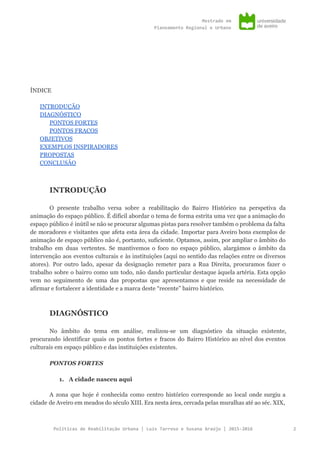 Mestradoem
PlaneamentoRegionaleUrbano
ÍNDICE
INTRODUÇÃO
DIAGNÓSTICO
PONTOS FORTES
PONTOS FRACOS
OBJETIVOS
EXEMPLOS INSPIRADORES
PROPOSTAS
CONCLUSÃO
INTRODUÇÃO
O presente trabalho versa sobre a reabilitação do Bairro Histórico na perspetiva da
animação do espaço público. É difícil abordar o tema de forma estrita uma vez que a animação do
espaço público é inútil se não se procurar algumas pistas para resolver também o problema da falta
de moradores e visitantes que afeta esta área da cidade. Importar para Aveiro bons exemplos de
animação de espaço público não é, portanto, suficiente. Optamos, assim, por ampliar o âmbito do
trabalho em duas vertentes. Se mantivemos o foco no espaço público, alargámos o âmbito da
intervenção aos eventos culturais e às instituições (aqui no sentido das relações entre os diversos
atores). Por outro lado, apesar da designação remeter para a Rua Direita, procuramos fazer o
trabalho sobre o bairro como um todo, não dando particular destaque àquela artéria. Esta opção
vem no seguimento de uma das propostas que apresentamos e que reside na necessidade de
afirmar e fortalecer a identidade e a marca deste “recente” bairro histórico.
DIAGNÓSTICO
No âmbito do tema em análise, realizou-se um diagnóstico da situação existente,
procurando identificar quais os pontos fortes e fracos do Bairro Histórico ao nível dos eventos
culturais em espaço público e das instituições existentes.
PONTOS FORTES
1. A cidade nasceu aqui
 
A zona que hoje é conhecida como centro histórico corresponde ao local onde surgiu a
cidade de Aveiro em meados do século XIII. Era nesta área, cercada pelas muralhas até ao séc. XIX,
PolíticasdeReabilitaçãoUrbana|LuísTarrosoeSusanaAraújo|2015-2016 2
 