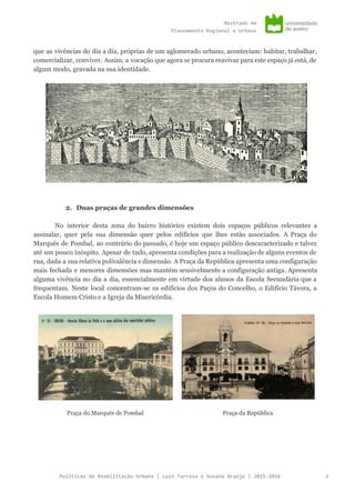 Mestradoem
PlaneamentoRegionaleUrbano
que as vivências do dia a dia, próprias de um aglomerado urbano, aconteciam: habitar, trabalhar,
comercializar, conviver. Assim, a vocação que agora se procura reavivar para este espaço já está, de
algum modo, gravada na sua identidade.
2. Duas praças de grandes dimensões
No interior desta zona do bairro histórico existem dois espaços públicos relevantes a
assinalar, quer pela sua dimensão quer pelos edifícios que lhes estão associados. A Praça do
Marquês de Pombal, ao contrário do passado, é hoje um espaço público descaracterizado e talvez
até um pouco inóspito. Apesar de tudo, apresenta condições para a realização de alguns eventos de
rua, dada a sua relativa polivalência e dimensão. A Praça da República apresenta uma configuração
mais fechada e menores dimensões mas mantém sensivelmente a configuração antiga. Apresenta
alguma vivência no dia a dia, essencialmente em virtude dos alunos da Escola Secundária que a
frequentam. Neste local concentram-se os edifícios dos Paços do Concelho, o Edifício Távora, a
Escola Homem Cristo e a Igreja da Misericórdia.
Praça do Marquês de Pombal Praça da República
PolíticasdeReabilitaçãoUrbana|LuísTarrosoeSusanaAraújo|2015-2016 3
 