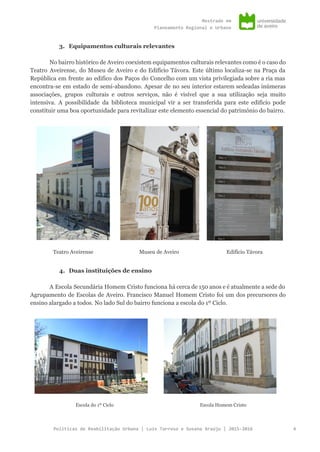Mestradoem
PlaneamentoRegionaleUrbano
3. Equipamentos culturais relevantes
No bairro histórico de Aveiro coexistem equipamentos culturais relevantes como é o caso do
Teatro Aveirense, do Museu de Aveiro e do Edifício Távora. Este último localiza-se na Praça da
República em frente ao edifico dos Paços do Concelho com um vista privilegiada sobre a ria mas
encontra-se em estado de semi-abandono. Apesar de no seu interior estarem sedeadas inúmeras
associações, grupos culturais e outros serviços, não é visível que a sua utilização seja muito
intensiva. A possibilidade da biblioteca municipal vir a ser transferida para este edifício pode
constituir uma boa oportunidade para revitalizar este elemento essencial do património do bairro.
Teatro Aveirense Museu de Aveiro Edifício Távora
4. Duas instituições de ensino
A Escola Secundária Homem Cristo funciona há cerca de 150 anos e é atualmente a sede do
Agrupamento de Escolas de Aveiro. Francisco Manuel Homem Cristo foi um dos precursores do
ensino alargado a todos. No lado Sul do bairro funciona a escola do 1º Ciclo.
Escola do 1º Ciclo Escola Homem Cristo
PolíticasdeReabilitaçãoUrbana|LuísTarrosoeSusanaAraújo|2015-2016 4
 