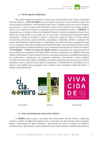 Mestradoem
PlaneamentoRegionaleUrbano
5. Vários agentes dinâmicos
Não estão exatamente sedeados no bairro mas, em articulação com o bairro, funcionam
diversos coletivos. A ​CICLAVEIRO ​tem como objetivo promover o uso da bicicleta no dia a dia,
em movimentos pendulares, nas deslocações entre casa e o trabalho/escola ou na ida às compras,
sem esquecer o seu uso como veículo de passeio ou lazer. É um coletivo com energia, projetos,
ideias e com vontade de incentivar a mudança junto da comunidade de Aveiro. A ​ADERAV ​é a
Associação para o Estudo e Defesa do Património Natural e Cultural da Região de Aveiro. O seu
âmbito de atuação desde a sua criação em 1979 tem sido a inventariação, salvaguarda, defesa,
valorização e estudo do património natural e cultural da região de Aveiro nos seus aspectos
monumental, urbanístico, natural, histórico, arqueológico, etnográfico, artístico e ecológico, bem
como o intercâmbio de conhecimentos e a colaboração com outras associações congéneres do país
ou do estrangeiro. Para além da edição da Revista Patrimónios, esta Associação já realizou visitas
guiadas pela cidade, Jornadas de História Local e Património Documental e as Tardes com Cultura.
O ​VivaCidade – Vestir os Vazios da Cidade Aveiro é um projeto com o apoio da Actors of
Urban Change, um programa da Fundação Robert Bosch em cooperação com a MitOst. Tem como
objetivo transformar os vazios urbanos de Aveiro em espaços úteis para a comunidade local através
do envolvimento e participação dos moradores, estudantes universitários e outros cidadãos.
Pretende não apenas criar espaços acolhedores, acessíveis e agradáveis que promovam o encontro e
atividades sociais e culturais numa lógica de apropriação e identificação da comunidade com os
lugares, mas também uma participação ativa e positiva numa construção coletiva da cidade e o
reforço da identidade local.
CICLAVEIRO ADERAV VIVACIDADE
6. Uma associação que representa o bairro
A ​CORDA ​nasceu como a associação dos Comerciantes da Rua Direita e Adjacentes
embora se defina na página do facebook como a associação sem fins lucrativos para promoção,
defesa e dinamização do Bairro Histórico - Rua Direita de Aveiro. O objetivo da CORDA é
contribuir para a dinamização e desenvolvimento local, social, cultural e económico do comércio e
PolíticasdeReabilitaçãoUrbana|LuísTarrosoeSusanaAraújo|2015-2016 5
 