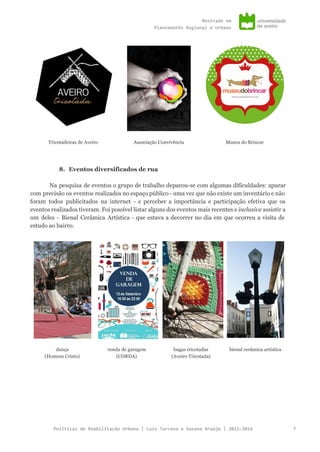 Mestradoem
PlaneamentoRegionaleUrbano
Tricotadeiras de Aveiro Associação Convivência Museu do Brincar
8. Eventos diversificados de rua
Na pesquisa de eventos o grupo de trabalho deparou-se com algumas dificuldades: apurar
com precisão os eventos realizados no espaço público - uma vez que não existe um inventário e não
foram todos publicitados na internet - e perceber a importância e participação efetiva que os
eventos realizados tiveram. Foi possível listar alguns dos eventos mais recentes e ​inclusive assistir a
um deles - Bienal Cerâmica Artística - que estava a decorrer no dia em que ocorreu a visita de
estudo ao bairro.
dança
(Homem Cristo)
venda de garagem
(CORDA)
bugas tricotadas
(Aveiro Tricotada)
bienal cerâmica artística
PolíticasdeReabilitaçãoUrbana|LuísTarrosoeSusanaAraújo|2015-2016 7
 