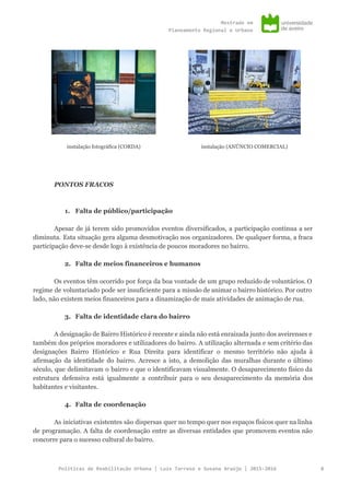 Mestradoem
PlaneamentoRegionaleUrbano
instalação fotográfica (CORDA) instalação (ANÚNCIO COMERCIAL)
PONTOS FRACOS
1. Falta de público/participação
Apesar de já terem sido promovidos eventos diversificados, a participação continua a ser
diminuta. Esta situação gera alguma desmotivação nos organizadores. De qualquer forma, a fraca
participação deve-se desde logo à existência de poucos moradores no bairro.
2. Falta de meios financeiros e humanos
Os eventos têm ocorrido por força da boa vontade de um grupo reduzido de voluntários. O
regime de voluntariado pode ser insuficiente para a missão de animar o bairro histórico. Por outro
lado, não existem meios financeiros para a dinamização de mais atividades de animação de rua.
3. Falta de identidade clara do bairro
A designação de Bairro Histórico é recente e ainda não está enraizada junto dos aveirenses e
também dos próprios moradores e utilizadores do bairro. A utilização alternada e sem critério das
designações Bairro Histórico e Rua Direita para identificar o mesmo território não ajuda à
afirmação da identidade do bairro. Acresce a isto, a demolição das muralhas durante o último
século, que delimitavam o bairro e que o identificavam visualmente. O desaparecimento físico da
estrutura defensiva está igualmente a contribuir para o seu desaparecimento da memória dos
habitantes e visitantes.
4. Falta de coordenação
As iniciativas existentes são dispersas quer no tempo quer nos espaços físicos quer na linha
de programação. A falta de coordenação entre as diversas entidades que promovem eventos não
concorre para o sucesso cultural do bairro.
PolíticasdeReabilitaçãoUrbana|LuísTarrosoeSusanaAraújo|2015-2016 8
 
