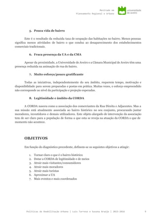 Mestradoem
PlaneamentoRegionaleUrbano
5. Pouca vida de bairro
Este é o resultado da reduzida taxa de ocupação das habitações no bairro. Menos pessoas
significa menos atividades de bairro o que conduz ao desaparecimento dos estabelecimentos
comerciais tradicionais.
6. Fraca presença da UA e da CMA
Apesar da proximidade, a Universidade de Aveiro e a Câmara Municipal de Aveiro têm uma
presença reduzida na animação de rua do bairro.
7. Muito esforço/pouco gratificante
Todas as iniciativas, independentemente do seu âmbito, requerem tempo, motivação e
disponibilidade para serem preparadas e postas em prática. Muitas vezes, o esforço empreendido
não corresponde ao nível da participação e projeção esperadas.
8. Legitimidade e âmbito da CORDA
A CORDA nasceu como a associação dos comerciantes da Rua Direita e Adjacentes. Mas a
sua missão está atualmente associada ao bairro histórico no seu conjunto, procurando juntar
moradores, investidores e demais utilizadores. Este objeto alargado de intervenção da associação
tem de ser claro para a população de forma a que esta se reveja na atuação da CORDA o que de
momento não acontece.
OBJETIVOS
Em função do diagnóstico precedente, definem-se os seguintes objetivos a atingir:
1. Tornar claro o que é o bairro histórico
2. Dotar a CORDA de legitimidade e de meios
3. Atrair mais visitantes/consumidores
4. Atrair mais moradores
5. Atrair mais turistas
6. Aproximar a UA
7. Mais eventos e mais coordenados
PolíticasdeReabilitaçãoUrbana|LuísTarrosoeSusanaAraújo|2015-2016 9
 